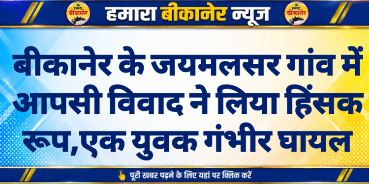 बीकानेर के जयमलसर गांव में आपसी विवाद ने लिया हिंसक रूप,एक युवक गंभीर घायल