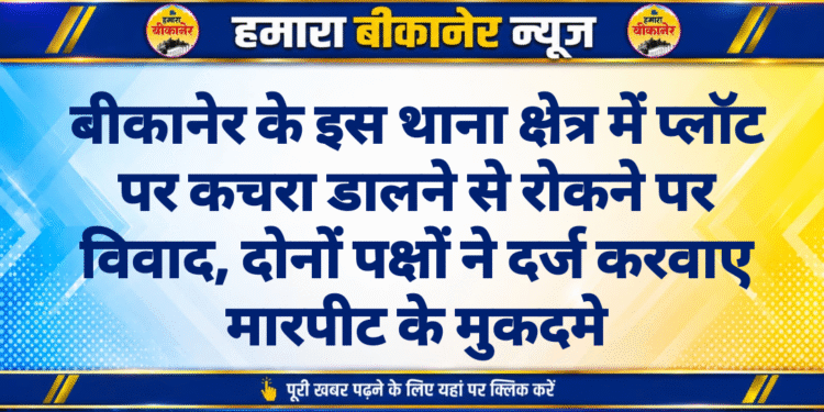 बीकानेर के इस थाना क्षेत्र में प्लॉट पर कचरा डालने से रोकने पर विवाद, दोनों पक्षों ने दर्ज करवाए मारपीट के मुकदमे