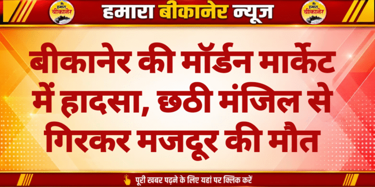 बीकानेर की मॉर्डन मार्केट में हादसा, छठी मंजिल से गिरकर मजदूर की मौत