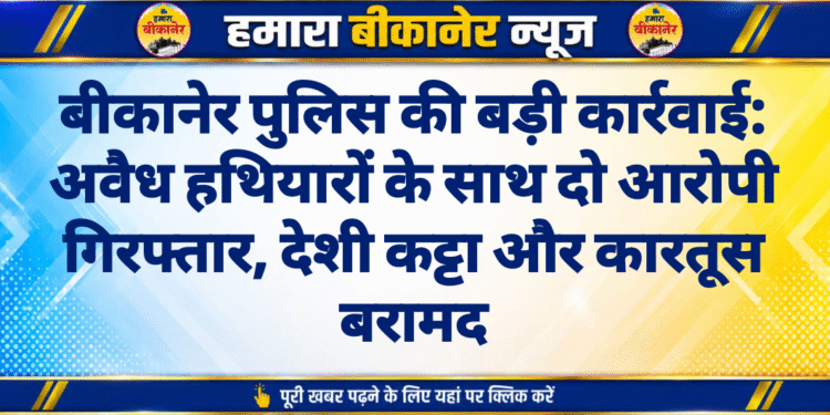 बीकानेर पुलिस की बड़ी कार्रवाई: अवैध हथियारों के साथ दो आरोपी गिरफ्तार, देशी कट्टा और कारतूस बरामद