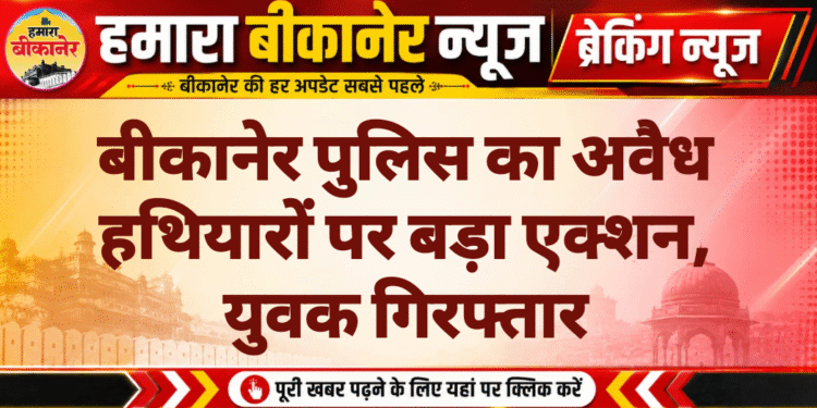 बीकानेर पुलिस का अवैध हथियारों पर बड़ा एक्शन, युवक गिरफ्तार