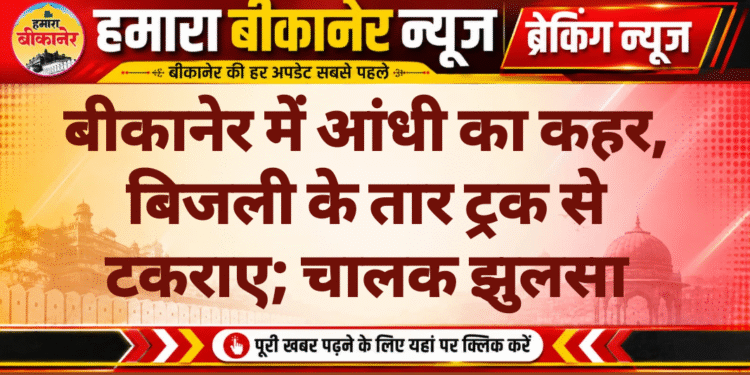 बीकानेर में आंधी का कहर, बिजली के तार ट्रक से टकराए; चालक झुलसा