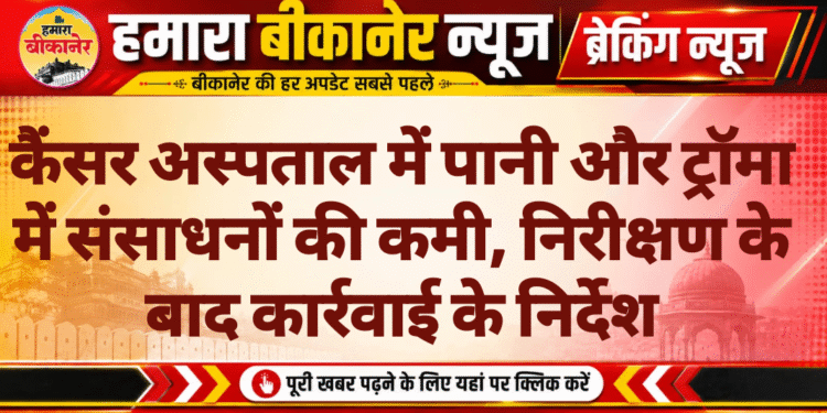 कैंसर अस्पताल में पानी और ट्रॉमा में संसाधनों की कमी, निरीक्षण के बाद कार्रवाई के निर्देश