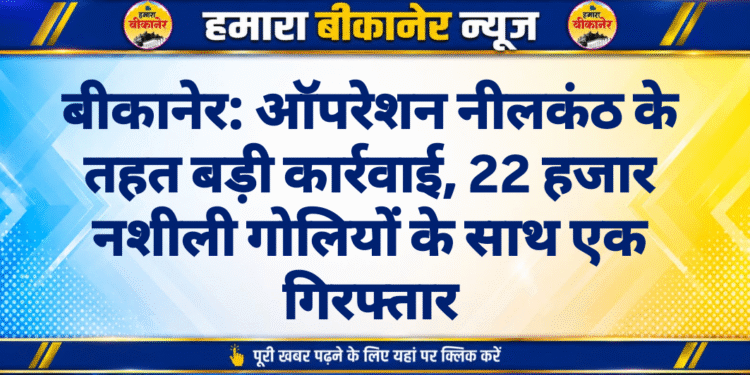 बीकानेर: ऑपरेशन नीलकंठ के तहत बड़ी कार्रवाई, 22 हजार नशीली गोलियों के साथ एक गिरफ्तार