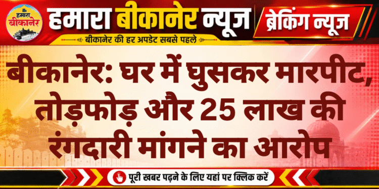 बीकानेर: घर में घुसकर मारपीट, तोड़फोड़ और 25 लाख की रंगदारी मांगने का आरोप