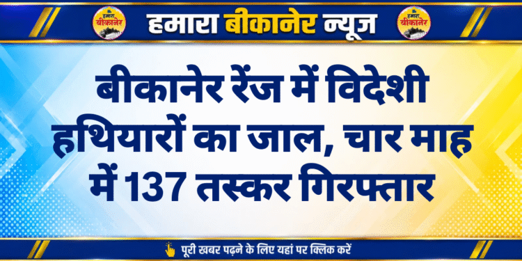 बीकानेर रेंज में विदेशी हथियारों का जाल, चार माह में 137 तस्कर गिरफ्तार