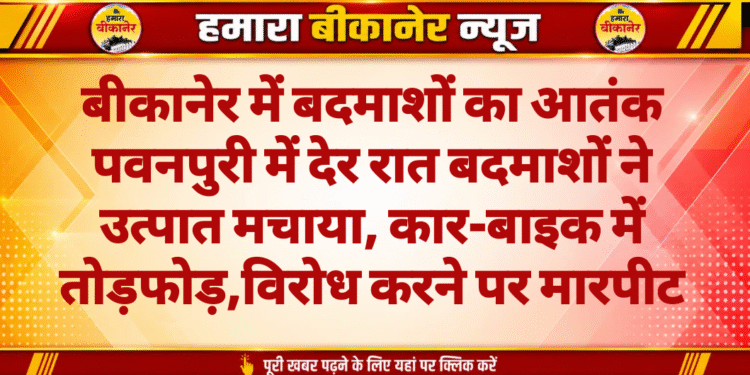 बीकानेर में बदमाशों का आतंक पवनपुरी में देर रात बदमाशों ने उत्पात मचाया, कार-बाइक में तोड़फोड़,विरोध करने पर मारपीट