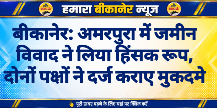 बीकानेर: अमरपुरा में जमीन विवाद ने लिया हिंसक रूप, दोनों पक्षों ने दर्ज कराए मुकदमे