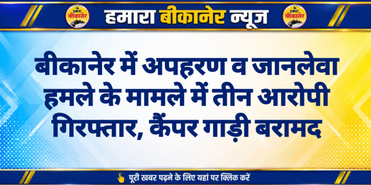 बीकानेर में अपहरण व जानलेवा हमले के मामले में तीन आरोपी गिरफ्तार, कैंपर गाड़ी बरामद