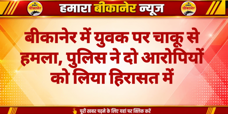 बीकानेर में युवक पर चाकू से हमला, पुलिस ने दो आरोपियों को लिया हिरासत में