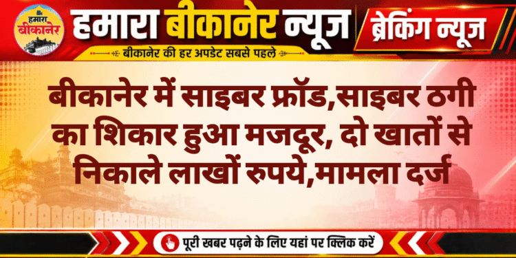 बीकानेर में साइबर फ्रॉड,साइबर ठगी का शिकार हुआ मजदूर, दो खातों से निकाले लाखों रुपये,मामला दर्ज