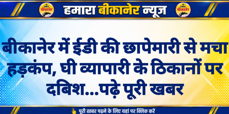 बीकानेर में ईडी की छापेमारी से मचा हड़कंप, घी व्यापारी के ठिकानों पर दबिश…पढ़े पूरी खबर