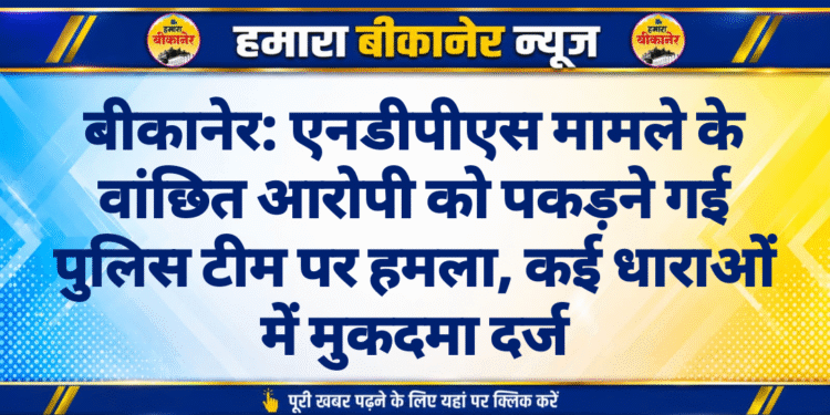 बीकानेर: एनडीपीएस मामले के वांछित आरोपी को पकड़ने गई पुलिस टीम पर हमला, कई धाराओं में मुकदमा दर्ज