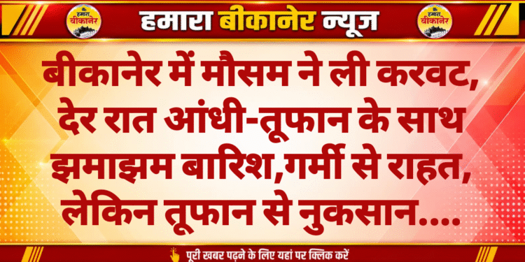 बीकानेर में मौसम ने ली करवट, देर रात आंधी-तूफान के साथ झमाझम बारिश,गर्मी से राहत, लेकिन तूफान से नुकसान