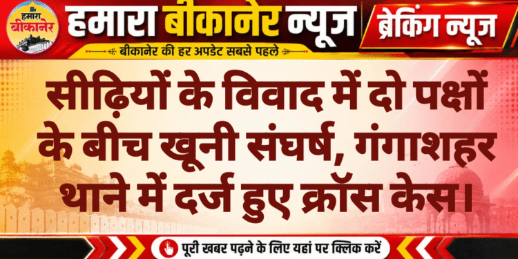 सीढ़ियों के विवाद में दो पक्षों के बीच खूनी संघर्ष, गंगाशहर थाने में दर्ज हुए क्रॉस केस।