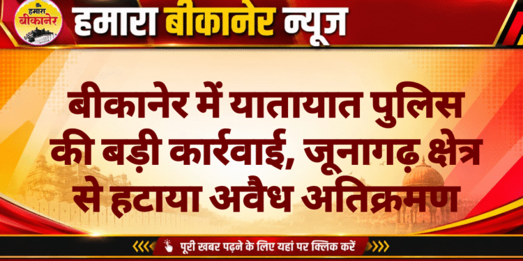 बीकानेर में यातायात पुलिस की बड़ी कार्रवाई, जूनागढ़ क्षेत्र से हटाया अवैध अतिक्रमण