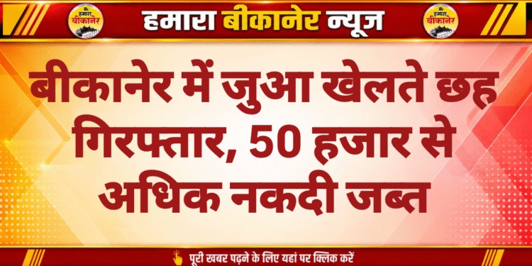बीकानेर में जुआ खेलते छह गिरफ्तार, 50 हजार से अधिक नकदी जब्त