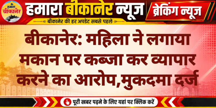 बीकानेर: महिला ने लगाया मकान पर कब्जा कर व्यापार करने का आरोप,मुकदमा दर्ज