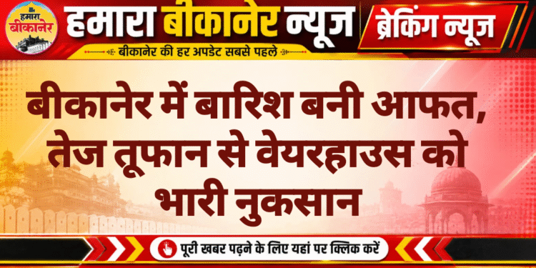 बीकानेर में बारिश बनी आफत, तेज तूफान से वेयरहाउस को भारी नुकसान