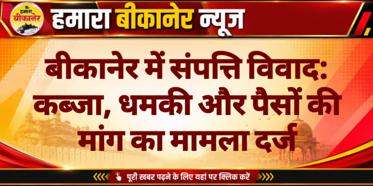 बीकानेर में संपत्ति विवाद: कब्जा, धमकी और पैसों की मांग का मामला दर्ज