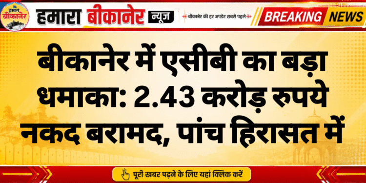 बीकानेर में एसीबी का बड़ा धमाका: 2.43 करोड़ रुपये नकद बरामद, पांच हिरासत में