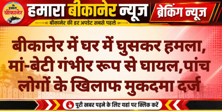 बीकानेर में घर में घुसकर हमला, मां-बेटी गंभीर रूप से घायल,पांच लोगों के खिलाफ मुकदमा दर्ज