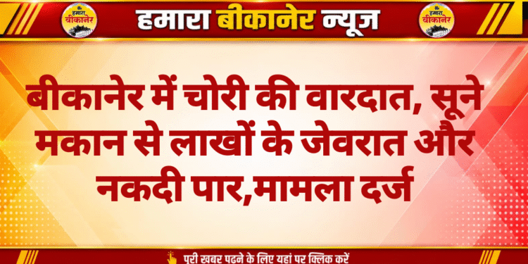 बीकानेर में चोरी की वारदात, सूने मकान से लाखों के जेवरात और नकदी पार,मामला दर्ज