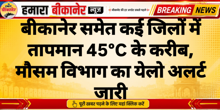 बीकानेर समेत कई जिलों में तापमान 45°C के करीब, मौसम विभाग का येलो अलर्ट जारी