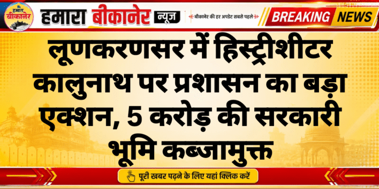 लूणकरणसर में हिस्ट्रीशीटर कालुनाथ पर प्रशासन का बड़ा एक्शन, 5 करोड़ की सरकारी भूमि कब्जामुक्त