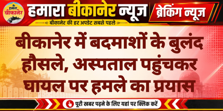 बीकानेर में बदमाशों के बुलंद हौसले, अस्पताल पहुंचकर घायल पर हमले का प्रयास