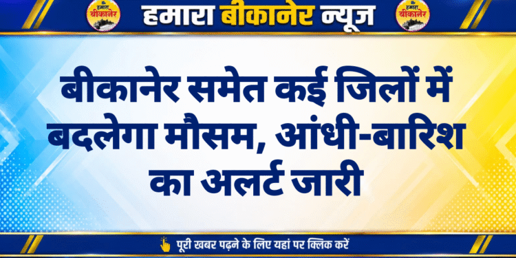 बीकानेर समेत कई जिलों में बदलेगा मौसम, आंधी-बारिश का अलर्ट जारी
