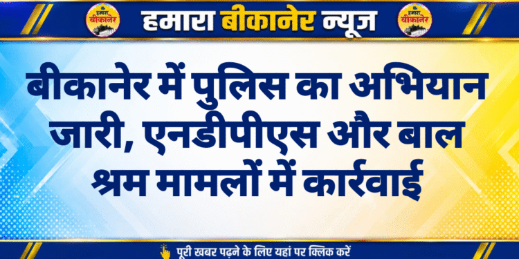 बीकानेर में पुलिस का अभियान जारी, एनडीपीएस और बाल श्रम मामलों में कार्रवाई