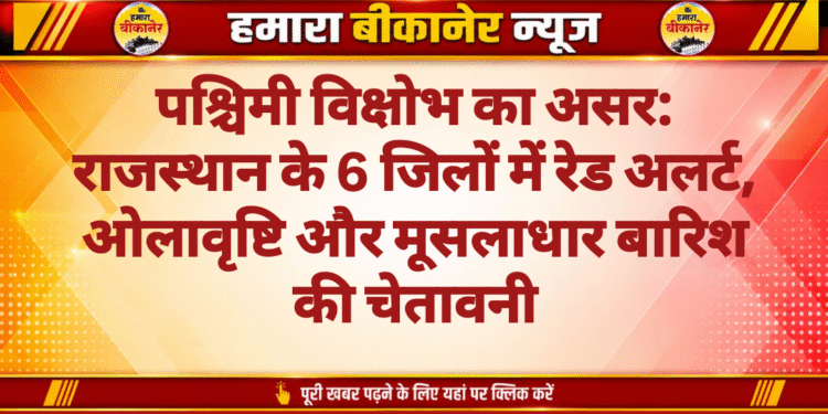 पश्चिमी विक्षोभ का असर: राजस्थान के 6 जिलों में रेड अलर्ट, ओलावृष्टि और मूसलाधार बारिश की चेतावनी