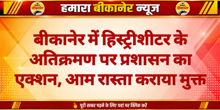 बीकानेर में हिस्ट्रीशीटर के अतिक्रमण पर प्रशासन का एक्शन, आम रास्ता कराया मुक्त