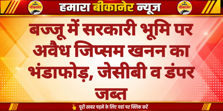 बज्जू में सरकारी भूमि पर अवैध जिप्सम खनन का भंडाफोड़, जेसीबी व डंपर जब्त