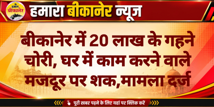 बीकानेर में 20 लाख के गहने चोरी, घर में काम करने वाले मजदूर पर शक,मामला दर्ज