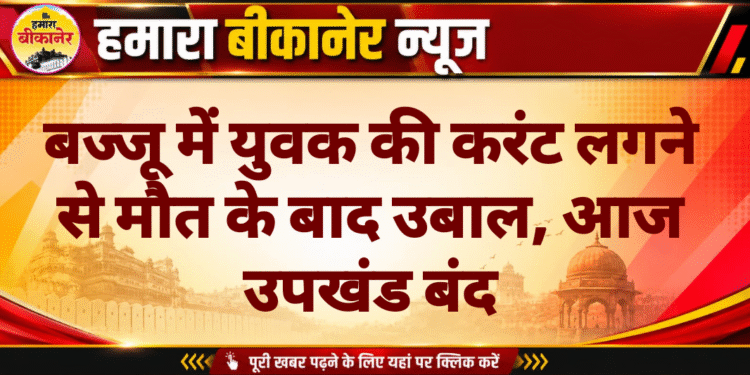 बज्जू में युवक की करंट लगने से मौत के बाद उबाल, आज उपखंड बंद