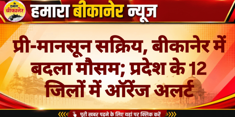 प्री-मानसून सक्रिय, बीकानेर में बदला मौसम; प्रदेश के 12 जिलों में ऑरेंज अलर्ट