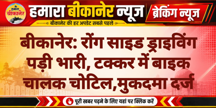 बीकानेर: रोंग साइड ड्राइविंग पड़ी भारी, टक्कर में बाइक चालक चोटिल,मुकदमा दर्ज