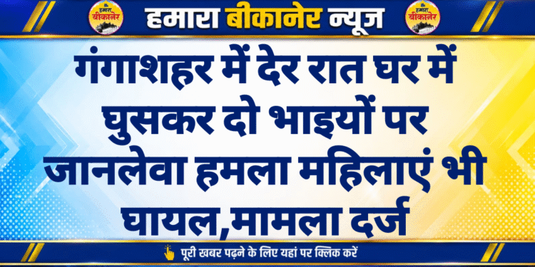 गंगाशहर में देर रात घर में घुसकर दो भाइयों पर जानलेवा हमला महिलाएं भी घायल,मामला दर्ज