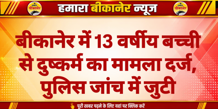 बीकानेर में 13 वर्षीय बच्ची से दुष्कर्म का मामला दर्ज, पुलिस जांच में जुटी