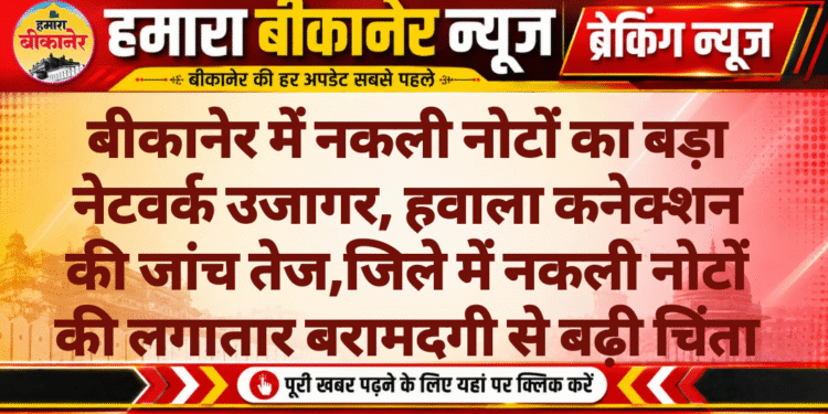 बीकानेर में नकली नोटों का बड़ा नेटवर्क उजागर, हवाला कनेक्शन की जांच तेज,जिले में नकली नोटों की लगातार बरामदगी से बढ़ी चिंता