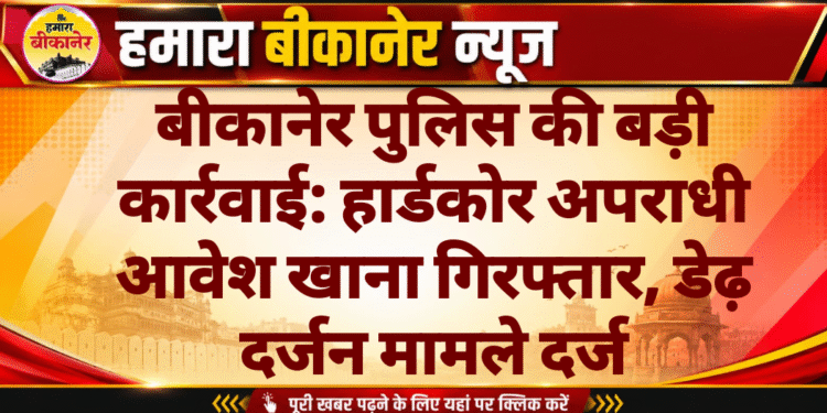 बीकानेर पुलिस की बड़ी कार्रवाई: हार्डकोर अपराधी आवेश खाना गिरफ्तार, डेढ़ दर्जन मामले दर्ज