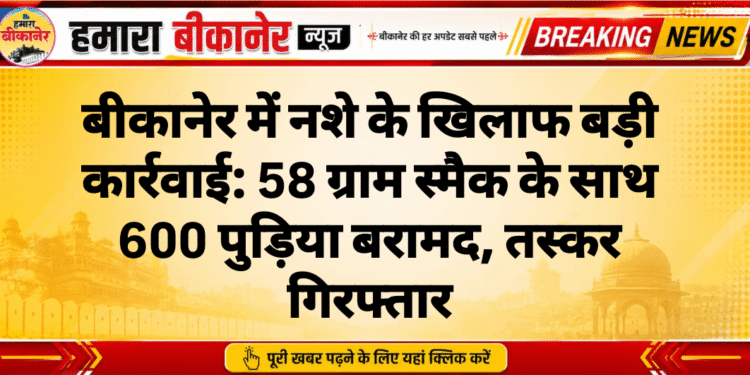 बीकानेर में नशे के खिलाफ बड़ी कार्रवाई: 58 ग्राम स्मैक के साथ 600 पुड़िया बरामद, तस्कर गिरफ्तार