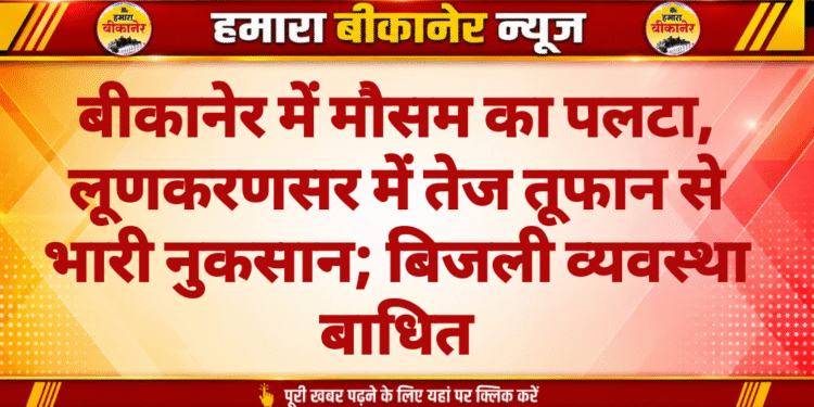 बीकानेर में मौसम का पलटा, लूणकरणसर में तेज तूफान से भारी नुकसान; बिजली व्यवस्था बाधित
