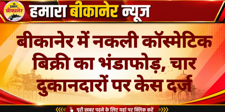 बीकानेर में नकली कॉस्मेटिक बिक्री का भंडाफोड़, चार दुकानदारों पर केस दर्ज