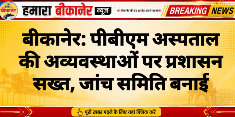 बीकानेर: पीबीएम अस्पताल की अव्यवस्थाओं पर प्रशासन सख्त, जांच समिति बनाई