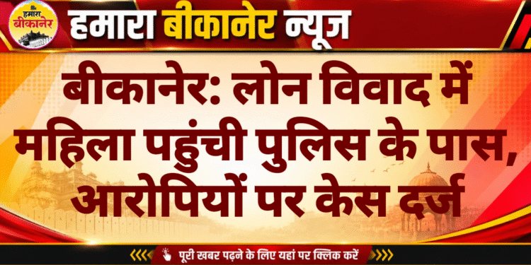 बीकानेर: लोन विवाद में महिला पहुंची पुलिस के पास, आरोपियों पर केस दर्ज