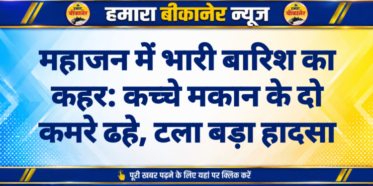 महाजन में भारी बारिश का कहर: कच्चे मकान के दो कमरे ढहे, टला बड़ा हादसा
